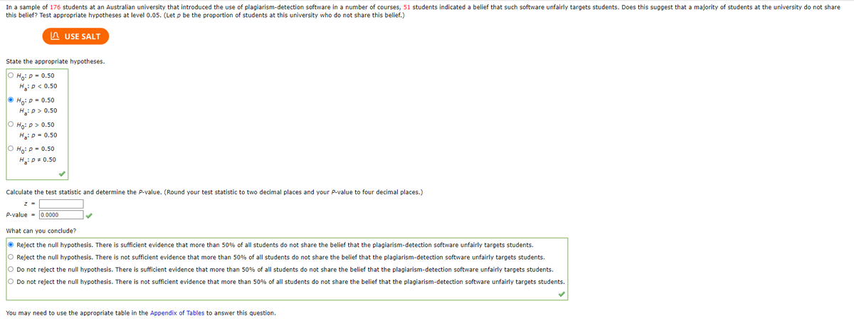 In a sample of 176 students at an Australian university that introduced the use of plagiarism-detection software in a number of courses, 51 students indicated a belief that such software unfairly targets students. Does this suggest that a majority of students at the university do not share
this belief? Test appropriate hypotheses at level 0.05. (Let p be the proportion of students at this university who do not share this belief.)
State the appropriate hypotheses.
O Ho: P = 0.50
H₂: P < 0.50
ⒸHo: P = 0.50
H₂: p > 0.50
O Ho: p > 0.50
H₂: P = 0.50
Ho: P = 0.50
H₂: P = 0.50
USE SALT
Calculate the test statistic and determine the P-value. (Round your test statistic to two decimal places and your P-value to four decimal places.)
z =
P-value=0.0000
What can you conclude?
Reject the null hypothesis. There is sufficient evidence that more than 50% of all students do not share the belief that the plagiarism-detection software unfairly targets students.
O Reject the null hypothesis. There is not sufficient evidence that more than 50% of all students do not share the belief that the plagiarism-detection software unfairly targets students.
O Do not reject the null hypothesis. There is sufficient evidence that more than 50% of all students do not share the belief that the plagiarism-detection software unfairly targets students.
O Do not reject the null hypothesis. There is not sufficient evidence that more than 50% of all students do not share the belief that the plagiarism-detection software unfairly targets students.
You may need to use the appropriate table in the Appendix of Tables to answer this question.