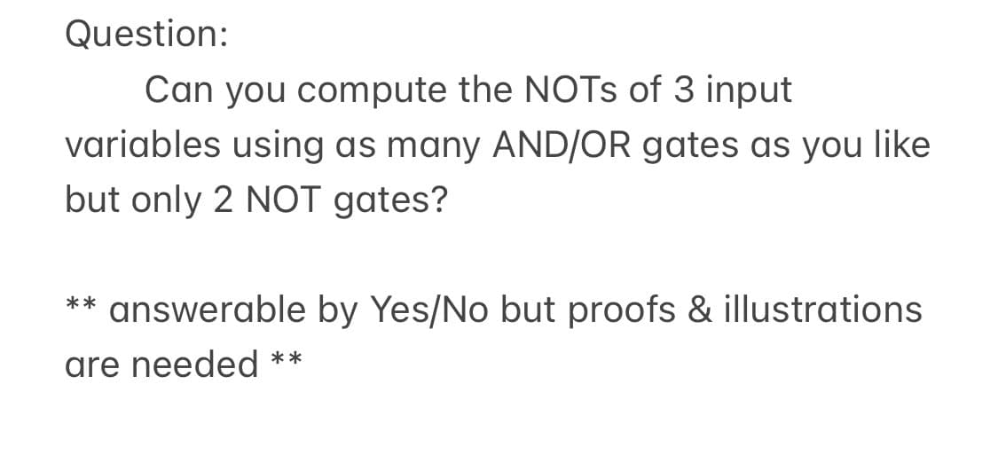 Question:
Can you compute the NOTs of 3 input
variables using as many AND/OR gates as you like
but only 2 NOT gates?
** answerable by Yes/No but proofs & illustrations
are needed **