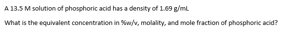 A 13.5 M solution of phosphoric acid has a density of 1.69 g/mL
What is the equivalent concentration in %w/v, molality, and mole fraction of phosphoric acid?