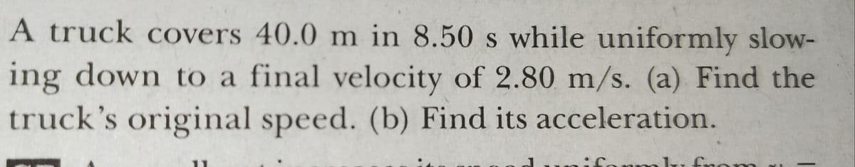 A truck covers 40.0 m in 8.50 s while uniformly slow-
ing down to a final velocity of 2.80 m/s. (a) Find the
truck's original speed. (b) Find its acceleration.
onm
on
