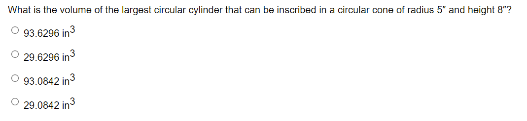 What is the volume of the largest circular cylinder that can be inscribed in a circular cone of radius 5" and height 8"?
O 93.6296 in3
29.6296 in
93.0842 in
29.0842 in
