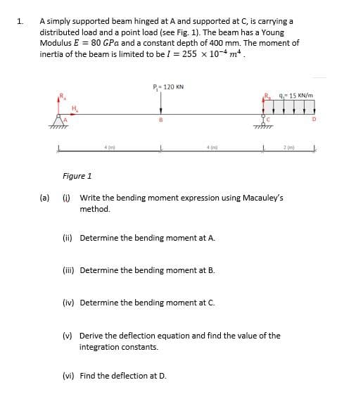 A simply supported beam hinged at A and supported at C, is carrying a
distributed load and a point load (see Fig. 1). The beam has a Young
Modulus E = 80 GPa and a constant depth of 400 mm. The moment of
inertia of the beam is limited to be I = 255 x 10-4 m*.
1.
P- 120 KN
9 15 KN/m
4 (m)
2 (m)
Figure 1
(a) (i) Write the bending moment expression using Macauley's
method.
(ii) Determine the bending moment at A.
(ii) Determine the bending moment at B.
(iv) Determine the bending moment at C.
(v) Derive the deflection equation and find the value of the
integration constants.
(vi) Find the deflection at
