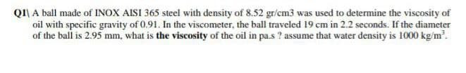 QI\ A ball made of INOX AISI 365 steel with density of 8.52 gr/cm3 was used to determine the viscosity of
oil with specific gravity of 0.91. In the viscometer, the ball traveled 19 cm in 2.2 seconds. If the diameter
of the ball is 2.95 mm, what is the viscosity of the oil in pa.s ? assume that water density is 1000 kg/m'.
