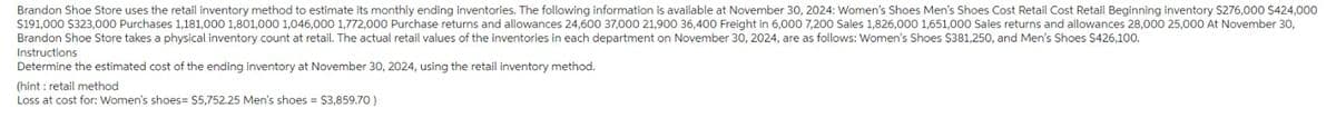 Brandon Shoe Store uses the retail inventory method to estimate its monthly ending inventories. The following information is available at November 30, 2024: Women's Shoes Men's Shoes Cost Retail Cost Retail Beginning inventory $276,000 $424,000
$191,000 $323,000 Purchases 1,181,000 1,801,000 1,046,000 1,772,000 Purchase returns and allowances 24,600 37,000 21,900 36,400 Freight in 6,000 7,200 Sales 1,826,000 1,651,000 Sales returns and allowances 28,000 25,000 At November 30,
Brandon Shoe Store takes a physical inventory count at retail. The actual retail values of the inventories in each department on November 30, 2024, are as follows: Women's Shoes $381,250, and Men's Shoes $426,100.
Instructions.
Determine the estimated cost of the ending inventory at November 30, 2024, using the retail inventory method.
(hint: retail method
Loss at cost for: Women's shoes= $5,752.25 Men's shoes = $3,859.70)