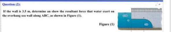 Question (2):
If the wall is 3.5 m, determine an show the resultant force that water exert on
the overhang sea wall along ABC, as shown in Figure (1).
Figure (1)
