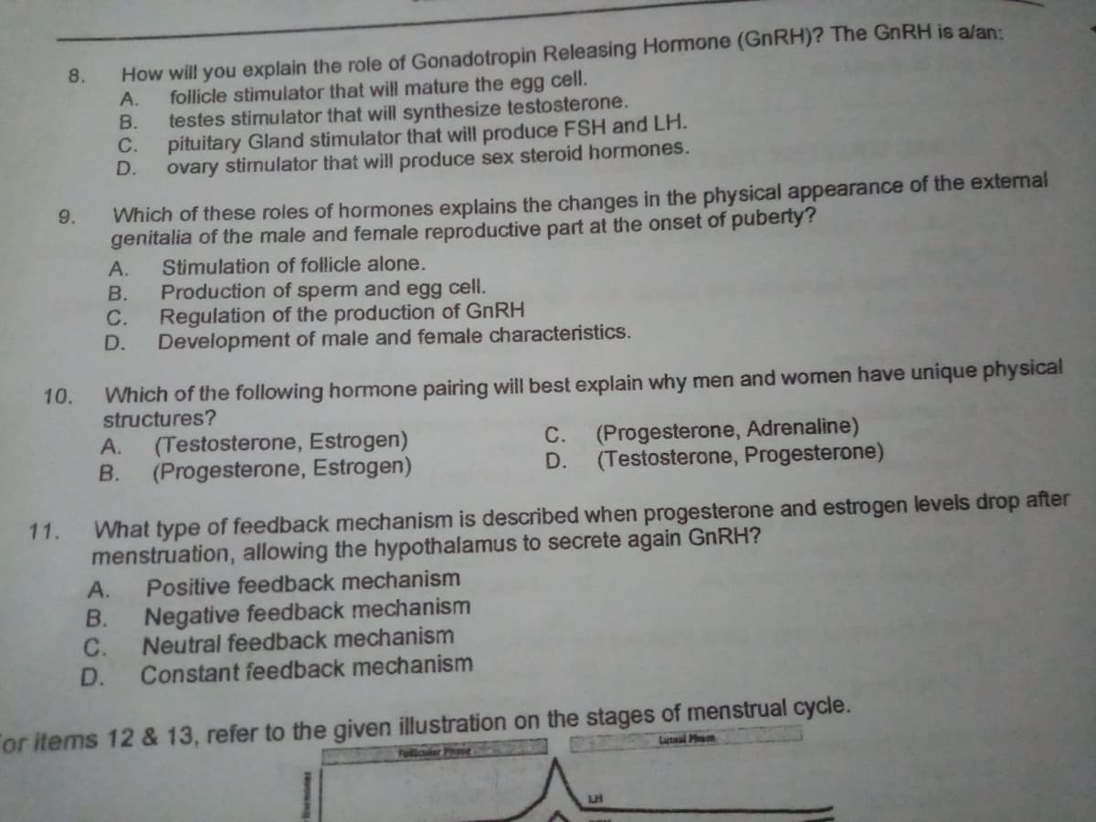 How will you explain the role of Gonadotropin Releasing Hormone (GnRH)? The GnRH is a/an:
follicle stimulator that will mature the egg cell.
testes stimulator that will synthesize testosterone.
С.
8.
A.
B.
pituitary Gland stimulator that will produce FSH and LH.
D.
ovary stimulator that will produce sex steroid hormones.
Which of these roles of hormones explains the changes in the physical appearance of the extemal
genitalia of the male and female reproductive part at the onset of puberty?
9.
А.
Stimulation of follicle alone.
В.
Production of sperm and egg cell.
С.
Regulation of the production of GNRH
D.
Development of male and female characteristics.
Which of the following hormone pairing will best explain why men and women have unique physical
structures?
10.
А.
(Testosterone, Estrogen)
C. (Progesterone, Adrenaline)
В.
(Progesterone, Estrogen)
D.
(Testosterone, Progesterone)
What type of feedback mechanism is described when progesterone and estrogen levels drop after
menstruation, allowing the hypothalamus to secrete again GNRH?
Positive feedback mechanism
11.
A.
В.
Negative feedback mechanism
Neutral feedback mechanism
C.
D.
Constant feedback mechanism
or items 12 & 13, refer to the given illustration on the stages of menstrual cycle.
Luteal Pham
