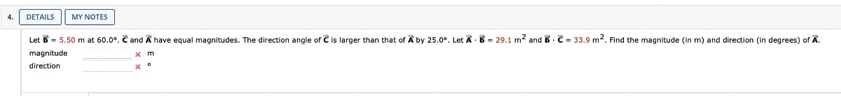 4. DETAILS MY NOTES
=
Let B = 5.50 m at 60.0°. C and A have equal magnitudes. The direction angle of C is larger than that of A by 25.0°. Let A B 29.1 m² and B C 33.9 m². Find the magnitude (in m) and direction (in degrees) of A.
magnitude
direction
x °