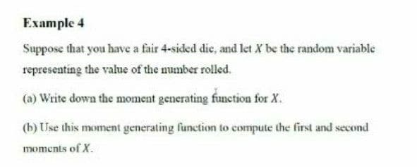 Example 4
Suppose that you have a fair 4-sided die, and let X be the random variable
representing the value of the mumber rolled.
(a) Write down the moment generating function for X.
(b) Use this moment generating function to compute the first and second
moments of X.
