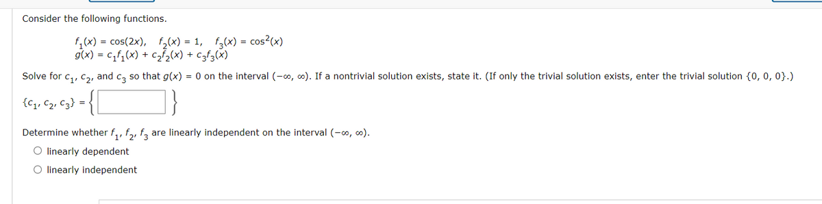 Consider the following functions.
f,(x) = cos(2x), f,(x) = 1, f,(x) = cos?(x)
g(x) = c,f,(x) + c,f,(x) + czf3(x)
Solve for c,, C,, and c, so that g(x) = 0 on the interval (-0, 0). If a nontrivial solution exists, state it. (If only the trivial solution exists, enter the trivial solution {0, 0, 0}.)
{C1, C2, c3} =
Determine whether f,, f,, f, are linearly independent on the interval (-0, co).
O linearly dependent
O linearly independent
