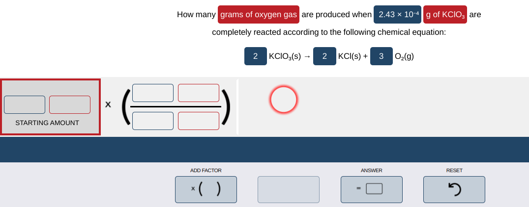 How many grams of oxygen gas are produced when 2.43 x 10-4 g of KCIO, are
completely reacted according to the following chemical equation:
2 KCIO3(s) →
2 KCI(s) + 3 02(g)
STARTING AMOUNT
ADD FACTOR
ANSWER
RESET
*( )
