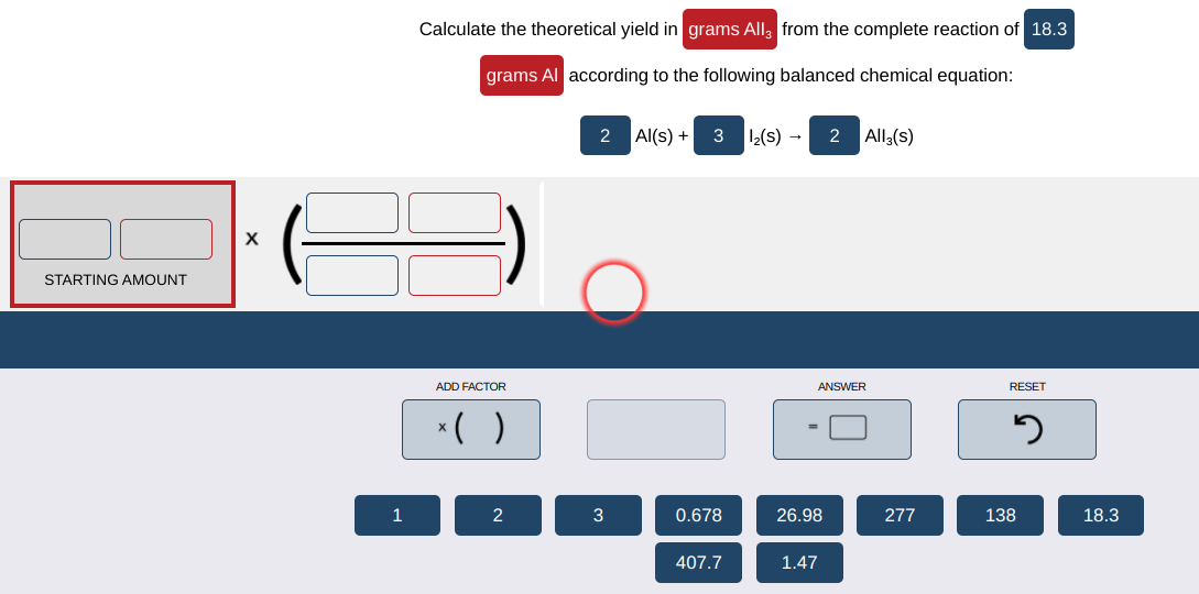 Calculate the theoretical yield in grams All, from the complete reaction of 18.3
grams Al according to the following balanced chemical equation:
2 Al(s) + 3 12(s) -
2 All,(s)
X
STARTING AMOUNT
ADD FACTOR
ANSWER
RESET
*( )
2
3
0.678
26.98
277
138
18.3
407.7
1.47
