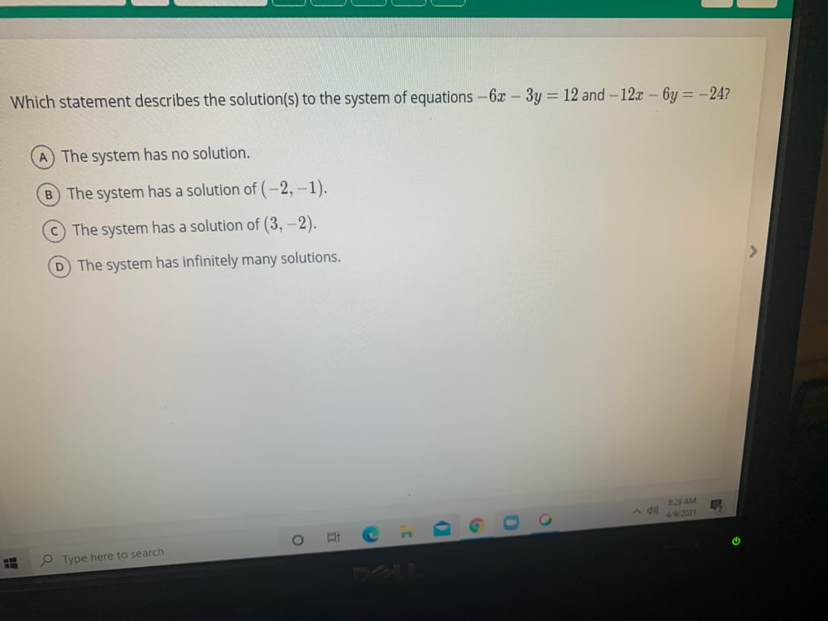 Which statement describes the solution(s) to the system of equations -6x-3y = 12 and -12r- 6y = -24?
A The system has no solution.
B The system has a solution of (-2,-1).
The system has a solution of (3,-2).
D The system has infinitely many solutions.
828 AM
4/9/2021
2 Type here to search
