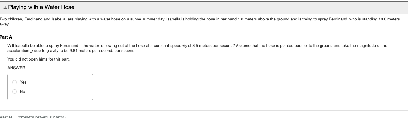+ Playing with a Water Hose
Two children, Ferdinand and Isabella, are playing with a water hose on a sunny summer day. Isabella
away.
holding the hose in her hand 1.0 meters above the ground and is trying to spray Ferdinand, who is standing 10.0 meters
Part A
Will Isabella be able to spray Ferdinand if the water is flowing out of the hose at a constant speed vo of 3.5 meters per second? Assume that the hose is pointed parallel to the ground and take the magnitude of the
acceleration q due to gravity to be 9.81 meters per second, per second.
You did not open hints for this part.
ANSWER:
Yes
O No
Dart B. Complete pevious parte)
