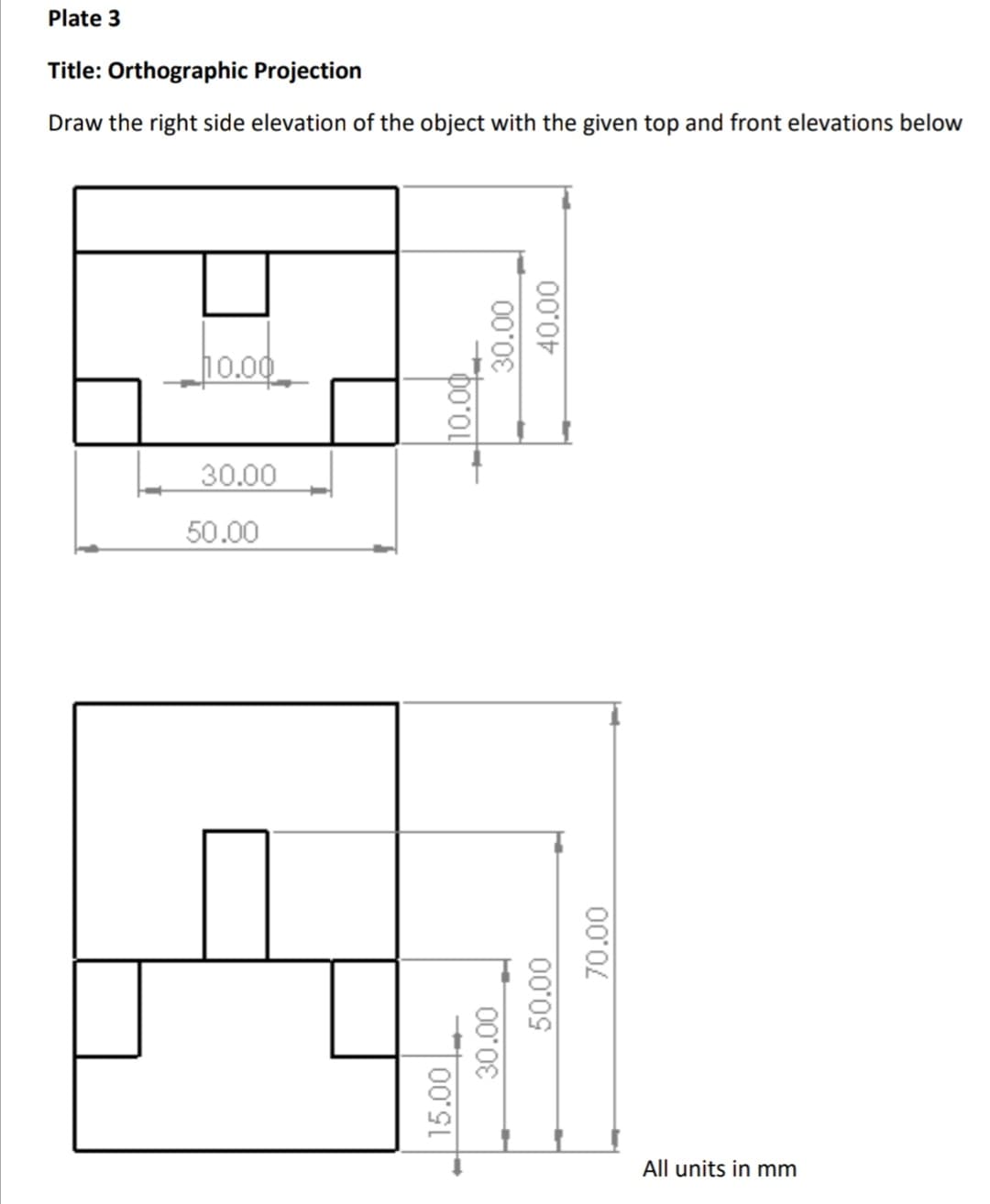 Plate 3
Title: Orthographic Projection
Draw the right side elevation of the object with the given top and front elevations below
10.00
30.00
50.00
All units in mm
15.00
10.00
30.00
30.00
50.00
40.00
70.00
