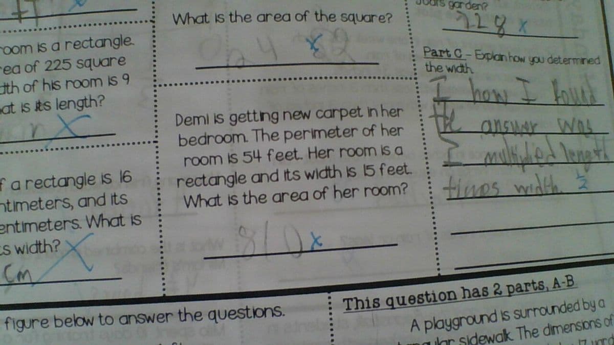 What is the area of the square?
drs garden?
oom is a rectangle.
rea of 225 square
tth of his room is 9
at is its length?
Part C-Explarn how you determined
the width
haw I lourk
Demi is getting new carpet in her
bedroom. The perimeter of her
room is 54 feet. Her room is a
rectangle and its width is 15 feet.
What is the area of her room?
ansuar WAs
fa rectangle is 16
ntimeters, and its
entimeters. What is
CS width?
tines width
This question has 2 parts, A-B
A playground is surrounded by a
uhr sidewak The dimensions of
figure below to answer the questions.
neb
