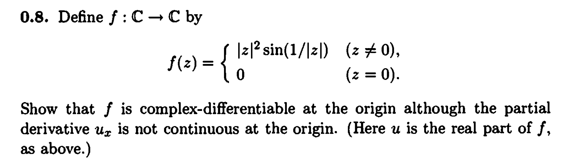 0.8. Define f: С — C by
f(2) = { 12* sin(1/\zl) (z# 0),
(z = 0).
Show that f is complex-differentiable at the origin although the partial
is not continuous at the origin. (Here u is the real part of f,
derivative
as above.)
