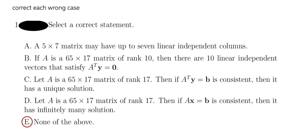 correct each wrong case
Select a correct statement.
A. A 5 × 7 matrix may have up to seven linear independent columns.
B. If A is a 65 × 17 matrix of rank 10, then there are 10 linear independent
vectors that satisfy A"y = 0.
%3D
C. Let A is a 65 × 17 matrix of rank 17. Then if A"y = b is consistent, then it
has a unique solution.
D. Let A is a 65 × 17 matrix of rank 17. Then if Ax = b is consistent, then it
has infinitely many solution.
(E.)None of the above.
