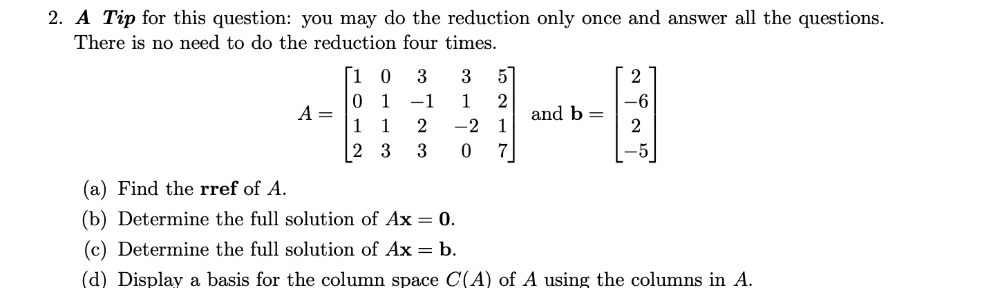 2. A Tip for this question: you may do the reduction only once and answer all the questions.
There is no need to do the reduction four times.
[1 0
5
1
1
2
and b =
1
-1
-6
A =
1
1
-2
2
3
3
7
-5
(a) Find the rref of A.
