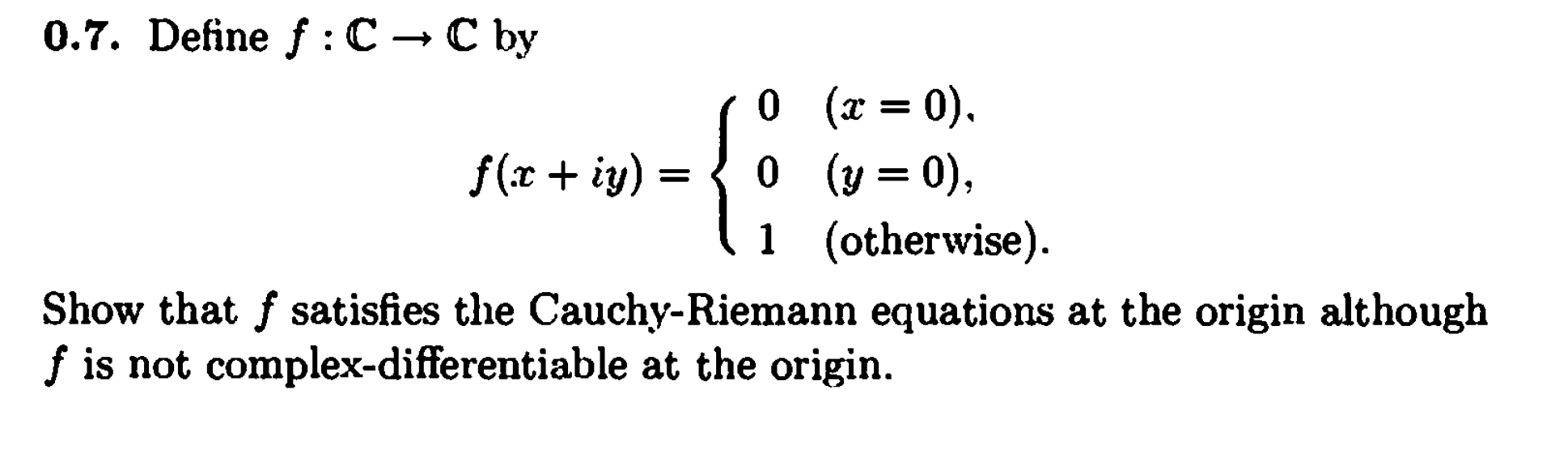 0.7. Define f : C → C by
0 (x = 0).
0 (y = 0),
1 (otherwise).
f(r + iy)
Show that f satisfies the Cauchy-Riemann equations at the origin although
f is not complex-differentiable at the origin.
