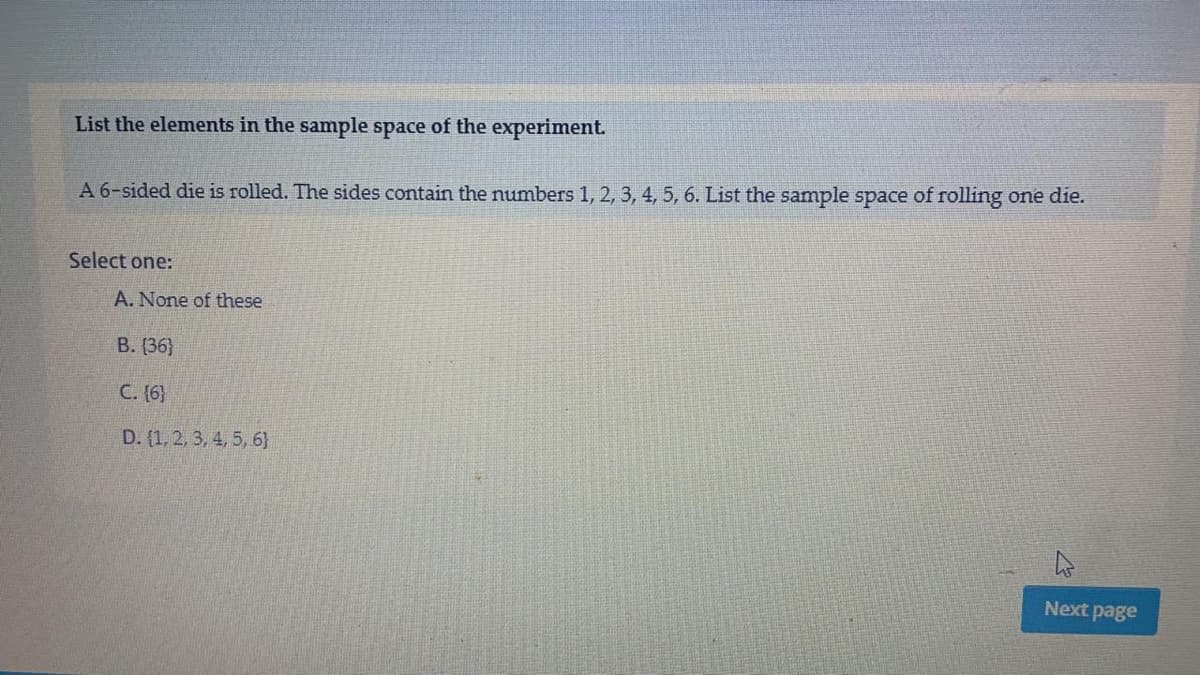 List the elements in the sample space of the experiment.
A 6-sided die is rolled. The sides contain the numbers 1, 2, 3, 4, 5, 6. List the sample space of rolling one die.
Select one:
A. None of these
В. (36}
C. (6}
D. (1, 2, 3, 4, 5, 6}
Next page
