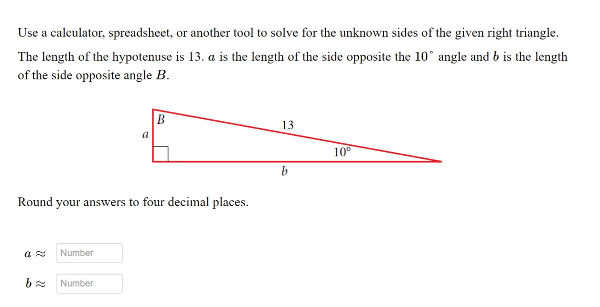 Use a calculator, spreadsheet, or another tool to solve for the unknown sides of the given right triangle.
The length of the hypotenuse is 13. a is the length of the side opposite the 10° angle and b is the length
of the side opposite angle B.
В
13
a
10°
b
Round your answers to four decimal places.
Number
Number
