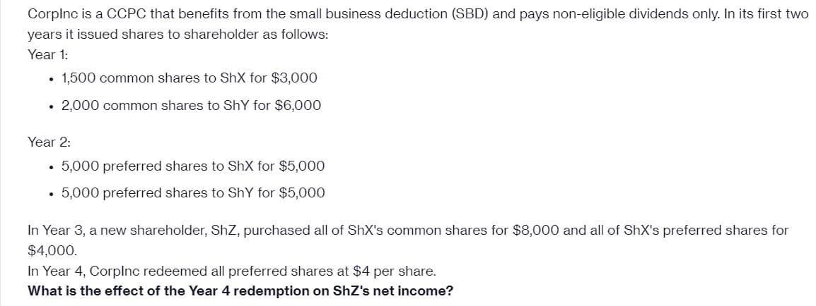 CorpInc is a CCPC that benefits from the small business deduction (SBD) and pays non-eligible dividends only. In its first two
years it issued shares to shareholder as follows:
Year 1:
1,500 common shares to ShX for $3,000
• 2,000 common shares to ShY for $6,000
Year 2:
. 5,000 preferred shares to ShX for $5,000
• 5,000 preferred shares to Shy for $5,000
In Year 3, a new shareholder, ShZ, purchased all of ShX's common shares for $8,000 and all of ShX's preferred shares for
$4,000.
In Year 4, Corplnc redeemed all preferred shares at $4 per share.
What is the effect of the Year 4 redemption on ShZ's net income?