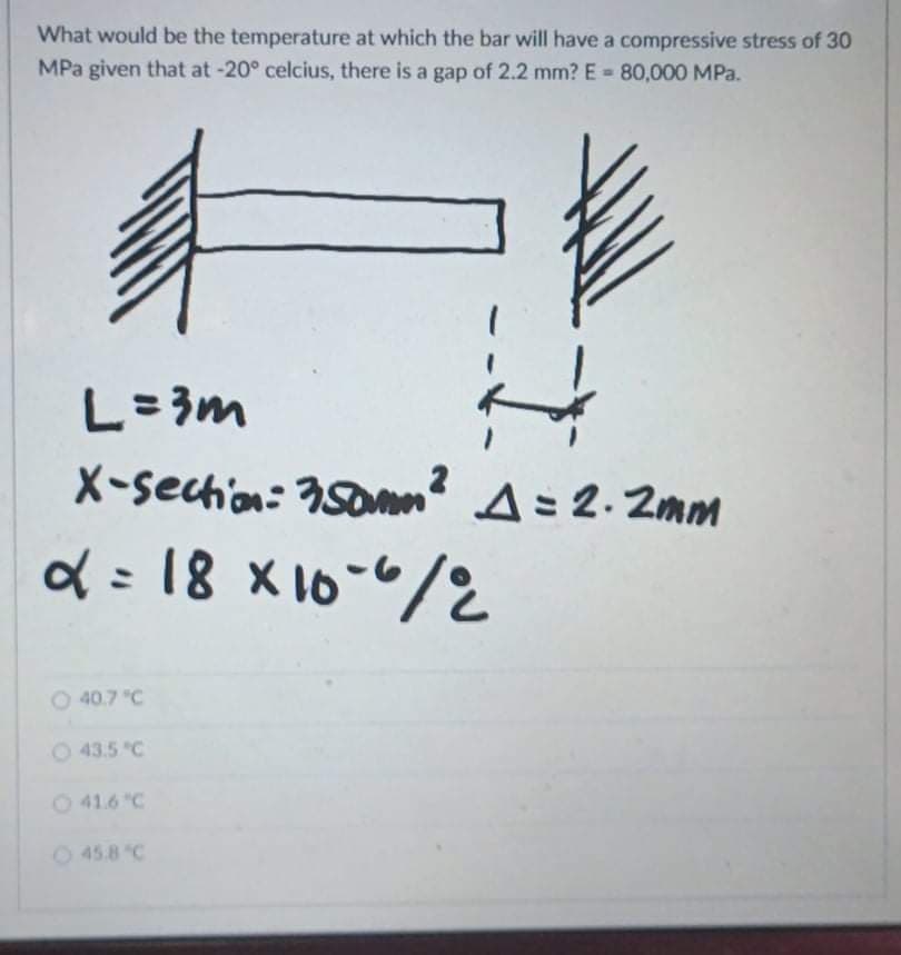 What would be the temperature at which the bar will have a compressive stress of 30
MPa given that at -20° celcius, there is a gap of 2.2 mm? E = 80,000 MPa.
L=3m
X-sechion: 350n
A= 2. 2mm
d = 18 x16-"/2
%3D
O 40.7 "C
O 43.5 "C
O 41.6 "C
O 45.8 "C
