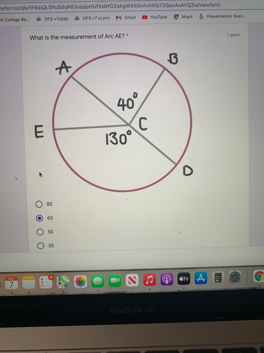 m/forms/d/e/1FAlpQLSfluSdqR83oqdpHUfXsbYGZehgWXItGnhvHVb72GpsAuAVQ2w/viewform
Id College Be...
e DFS v7cjojo
DFS v7 cj pro
M Gmail
O YouTube
Maps
O Presentation Sess...
What is the measurement of Arc AE? *
1 point
40°
130°
80
65
50
35
MAY
stv A
MacBook Air
O O O O
