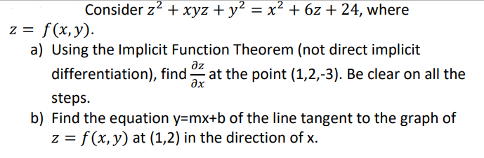 Consider z² + xyz + y² = x² + 6z +24, where
z = f(x,y).
a) Using the Implicit Function Theorem (not direct implicit
дz
differentiation), find at the point (1,2,-3). Be clear on all the
Əx
steps.
b) Find the equation y=mx+b of the line tangent to the graph of
z = f(x, y) at (1,2) in the direction of x.