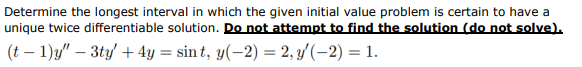 Determine the longest interval in which the given initial value problem is certain to have a
unique twice differentiable solution. Do not attempt to find the solution (do not solve).
(t-1)y" - 3ty' + 4y = sint, y(-2) = 2, y'(-2) = 1.