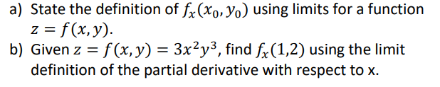 a) State the definition of fx (xo, Yo) using limits for a function
z = f(x, y).
b) Given z = f(x, y) = 3x²y³, find fx(1,2) using the limit
definition of the partial derivative with respect to x.