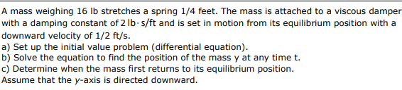 A mass weighing 16 lb stretches a spring 1/4 feet. The mass is attached to a viscous damper
with a damping constant of 2 lb-s/ft and is set in motion from its equilibrium position with a
downward velocity of 1/2 ft/s.
a) Set up the initial value problem (differential equation).
b) Solve the equation to find the position of the mass y at any time t.
c) Determine when the mass first returns to its equilibrium position.
Assume that the y-axis is directed downward.