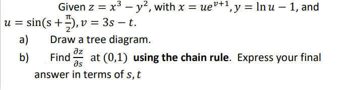 = = x³ − y², with x = ueº+¹, y = ln u − 1, and
Given z uev+1₁
u = sin(s +), v = 3s — t.
a)
b)
Draw a tree diagram.
дz
Find at (0,1) using the chain rule. Express your final
Əs
answer in terms of s, t