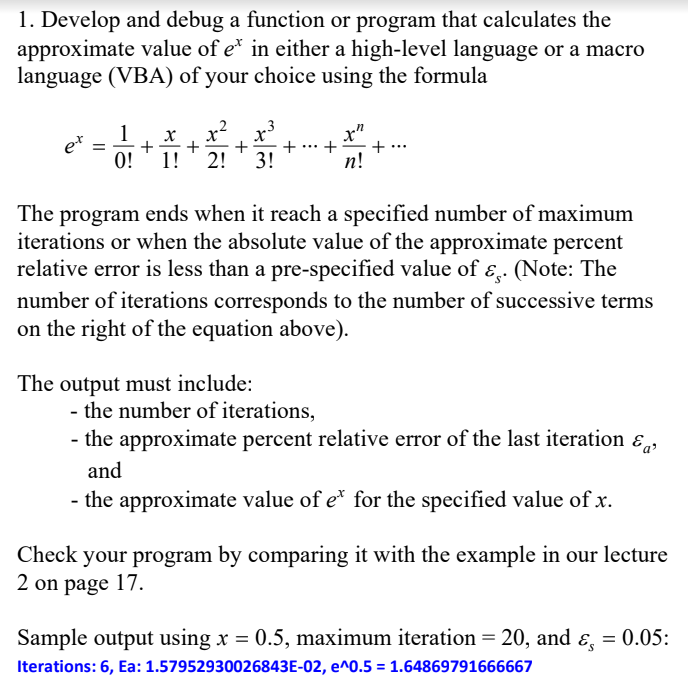 1. Develop and debug a function or program that calculates the
approximate value of e* in either a high-level language or a macro
language (VBA) of your choice using the formula
1
et
0!
x
+
1!
x"
+
+
+
+
+
2!
3!
п!
The program ends when it reach a specified number of maximum
iterations or when the absolute value of the approximate percent
relative error is less than a pre-specified value of ɛ̟.
(Note: The
number of iterations corresponds to the number of successive terms
on the right of the equation above).
The output must include:
- the number of iterations,
- the approximate percent relative error of the last iteration ɛ,
and
- the approximate value of e* for the specified value of x.
Check your program by comparing it with the example in our lecture
2 on page 17.
Sample output using x = 0.5, maximum iteration = 20, and ɛ, = 0.05:
Iterations: 6, Ea: 1.57952930026843E-02, e^0.5 = 1.64869791666667
