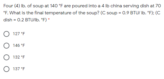 Four (4) Ib. of soup at 140 °F are poured into a 4 Ib china serving dish at 70
°F. What is the final temperature of the soup? (C soup = 0.9 BTU/ Ib. °F); (C
dish = 0.2 BTU/Ib. °F) *
O 127 °F
O 146 °F
O 132 °F
O 137 °F
