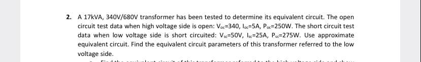 2. A 17KVA, 340v/680V transformer has been tested to determine its equivalent circuit. The open
circuit test data when high voltage side is open: Vac=340, loc=5A, Poc=250W. The short circuit test
data when low voltage side is short circuited: V=50V, Ic=25A, Pa=275W. Use approximate
equivalent circuit. Find the equivalent circuit parameters of this transformer referred to the low
voltage side.
