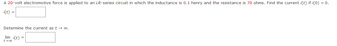 **Problem Statement:**

A 20-volt electromotive force is applied to an \( LR \)-series circuit in which the inductance is 0.1 henry and the resistance is 70 ohms. Find the current \( i(t) \) if \( i(0) = 0 \).

\[ i(t) = \quad \boxed{} \]

Determine the current as \( t \to \infty \).

\[ \lim_{t \to \infty} i(t) = \quad \boxed{} \]