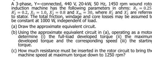 A 3-phase, Y=-connected, 440 V, 20-kW, 50 Hz, 1450 rpm wound roto
induction machine has the following parameters in ohms: R = 0.25
R = 0.2, X, = 1.0, X; = 0.8 and Xm = 30, where R, and X, are referred
to stator. The total friction, windage and core losses may be assumed to
be constant at 1000 W, independent of load.
(a) Draw the approximate equivalent circuit.
(b) Using the approximate equivalent circuit in (a), operating as a motor
determine (i) the full-load developed torque (ii) the maximun
developed torque and the corresponding speed (ii) the starting
torque.
(c) How much resistance must be inserted in the rotor circuit to bring the
machine speed at maximum torque down to 1250 rpm?
