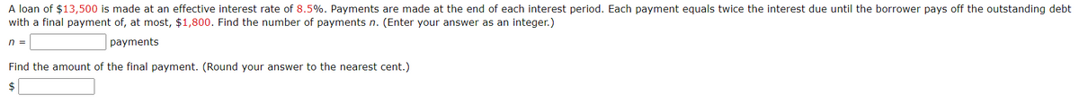 A loan of $13,500 is made at an effective interest rate of 8.5%. Payments are made at the end of each interest period. Each payment equals twice the interest due until the borrower pays off the outstanding debt
with a final payment of, at most, $1,800. Find the number of payments n. (Enter your answer as an integer.)
n =
payments
Find the amount of the final payment. (Round your answer to the nearest cent.)
$

