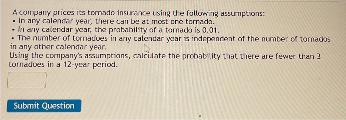 A company prices its tornado insurance using the following assumptions:
In any calendar year, there can be at most one tornado.
●
In any calendar year, the probability of a tornado is 0.01.
• The number of tornadoes in any calendar year is independent of the number of tornados
in any other calendar year.
Using the company's assumptions, calculate the probability that there are fewer than 3
tornadoes in a 12-year period.
Submit Question