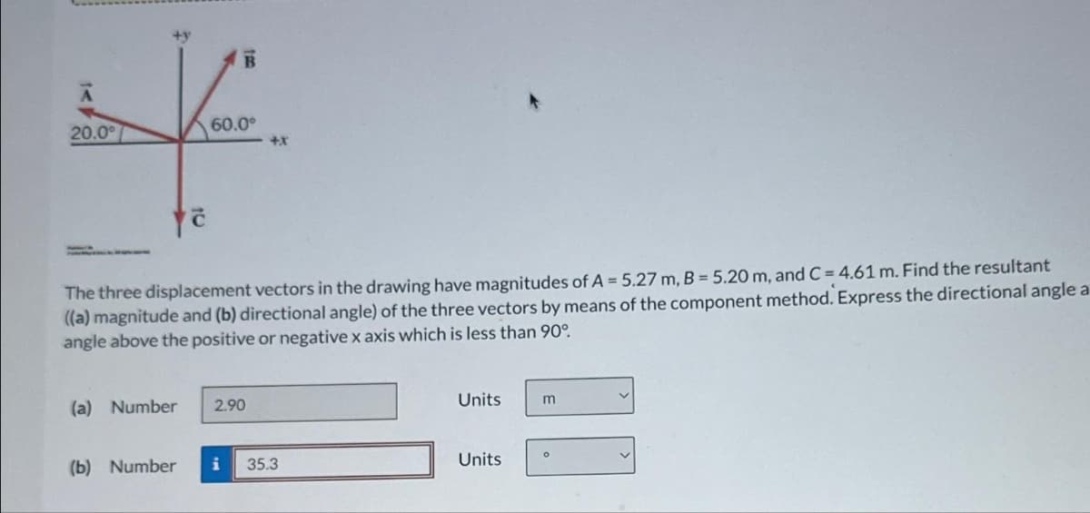 20.0°
(a) Number
60.0⁰
The three displacement vectors in the drawing have magnitudes of A = 5.27 m, B = 5.20 m, and C = 4.61 m. Find the resultant
((a) magnitude and (b) directional angle) of the three vectors by means of the component method. Express the directional angle a
angle above the positive or negative x axis which is less than 90°.
(b) Number
2.90
+X
i
35.3
Units
Units
m