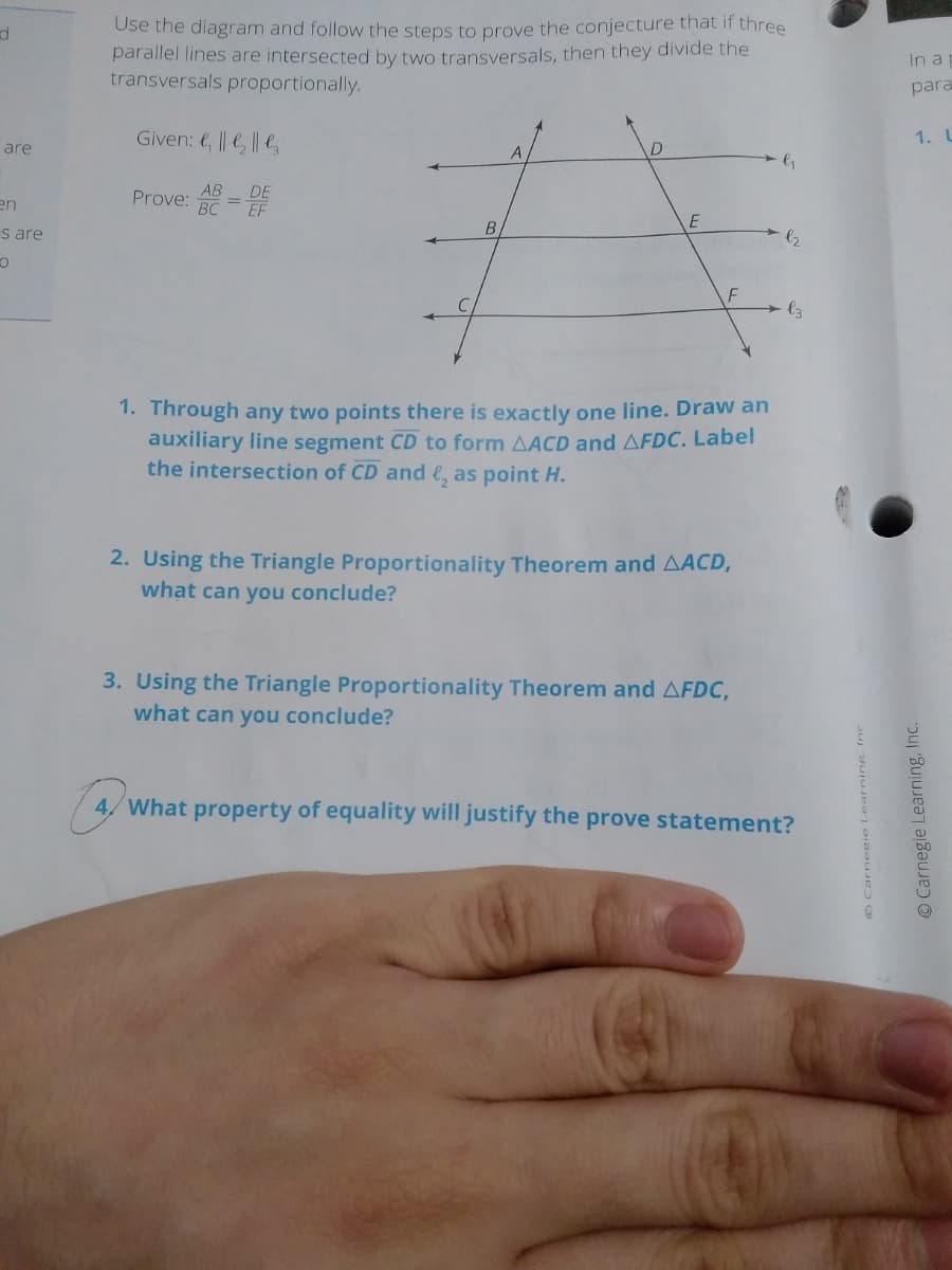 Use the diagram and follow the steps to prove the conjecture that if three
parallel lines are intersected by two transversals, then they divide the
transversals proportionally.
In a
para
Given: e, || || l
1. L
are
AB
DE
en
Prove: = EF
BC
s are
B
1. Through any two points there is exactly one line. Draw an
auxiliary line segment CD to form AACD and AFDC. Label
the intersection of CD and e, as point H.
2. Using the Triangle Proportionality Theorem and AACD,
what can you conclude?
3. Using the Triangle Proportionality Theorem and AFDC,
what can you conclude?
4/ What property of equality will justify the prove statement?
Carnegie Learning, Ine.
O Carnegie Learning, Inc.
