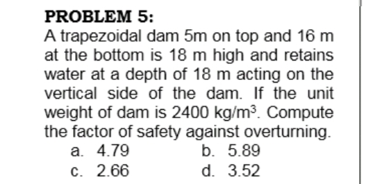 PROBLEM 5:
A trapezoidal dam 5m on top and 16 m
at the bottom is 18 m high and retains
water at a depth of 18 m acting on the
vertical side of the dam. If the unit
weight of dam is 2400 kg/m3. Compute
the factor of safety against overturning.
a. 4.79
b. 5.89
C. 2.66
d. 3.52
