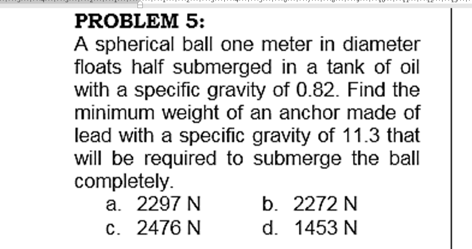 PROBLEM 5:
A spherical ball one meter in diameter
floats half submerged in a tank of oil
with a specific gravity of 0.82. Find the
minimum weight of an anchor made of
lead with a specific gravity of 11.3 that
will be required to submerge the ball
completely.
a. 2297 N
C. 2476 N
b. 2272 N
d. 1453 N
