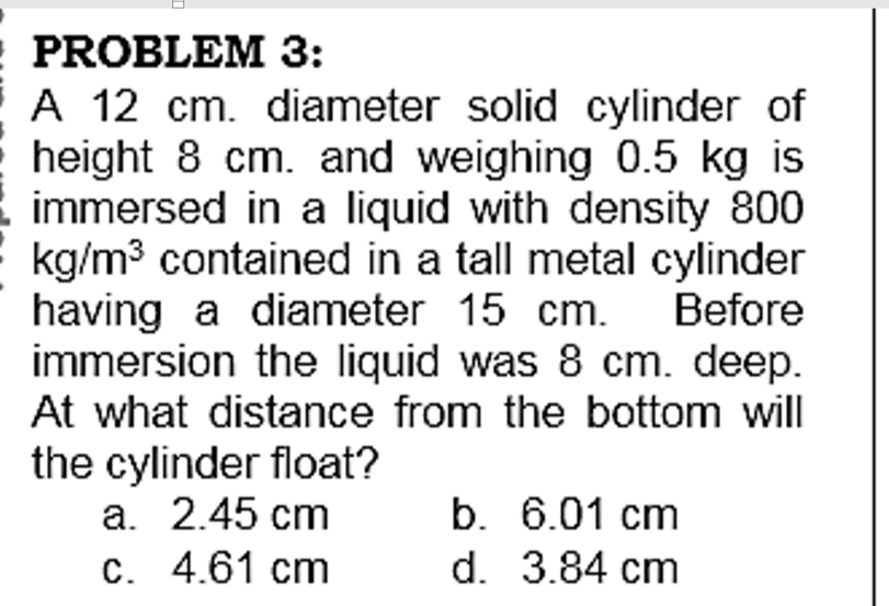 PROBLEM 3:
A 12 cm. diameter solid cylinder of
height 8 cm. and weighing 0.5 kg is
immersed in a liquid with density 800
kg/m3 contained in a tall metal cylinder
having a diameter 15 cm.
immersion the liquid was 8 cm. deep.
At what distance from the bottom will
Before
the cylinder float?
а. 2.45 сm
С. 4.61 сm
b. 6.01 cm
d. 3.84 cm
