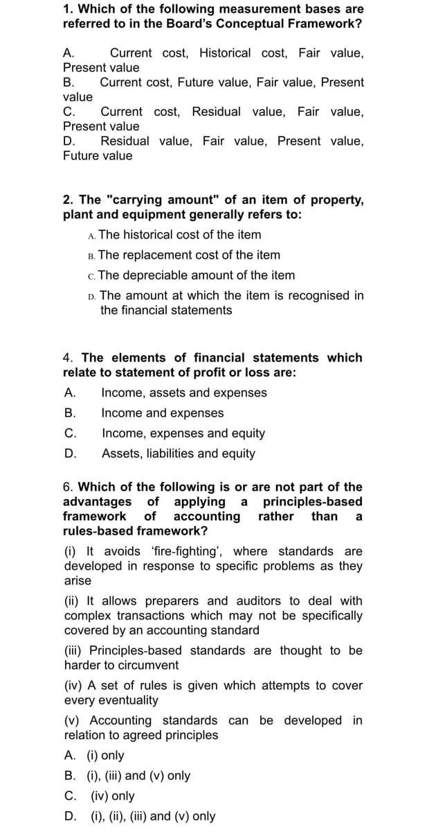 1. Which of the following measurement bases are
referred to in the Board's Conceptual Framework?
A.
Current cost, Historical cost, Fair value,
Present value
B. Current cost, Future value, Fair value, Present
value
C. Current cost, Residual value, Fair value,
Present value
D.
Residual value, Fair value, Present value,
Future value
2. The "carrying amount" of an item of property,
plant and equipment generally refers to:
A. The historical cost of the item
B. The replacement cost of the item
c. The depreciable amount of the item
D. The amount at which the item is recognised in
the financial statements
4. The elements of financial statements which
relate to statement of profit or loss are:
A.
Income, assets and expenses
B.
Income and expenses
C.
Income, expenses and equity
D.
Assets, liabilities and equity
6. Which of the following is or are not part of the
advantages of applying a principles-based
framework of accounting rather than a
rules-based framework?
(i) It avoids fire-fighting', where standards are
developed in response to specific problems as they
arise
(ii) It allows preparers and auditors to deal with
complex transactions which may not be specifically
covered by an accounting standard
(iii) Principles-based standards are thought to be
harder to circumvent
(iv) A set of rules is given which attempts to cover
every eventuality
(v) Accounting standards can be developed in
relation to agreed principles
A. (i) only
B. (i), (iii) and (v) only
C. (iv) only
D. (i), (ii), (iii) and (v) only