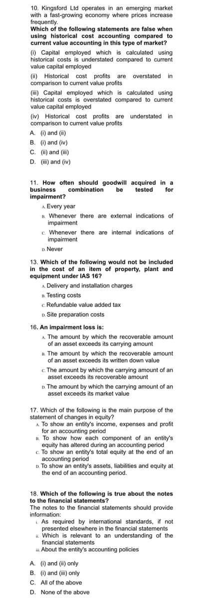 10. Kingsford Ltd operates in an emerging market
with a fast-growing economy where prices increase
frequently.
Which of the following statements are false when
using historical cost accounting compared to
current value accounting in this type of market?
(i) Capital employed which is calculated using
historical costs is understated compared to current
value capital employed
(ii) Historical cost profits are overstated in
comparison to current value profits
(iii) Capital employed which is calculated using
historical costs is overstated compared to current
value capital employed
(iv) Historical cost profits are understated in
comparison to current value profits
A. (i) and (ii)
B. (i) and (iv)
C. (ii) and (iii)
D. (iii) and (iv)
11. How often should goodwill acquired in a
business combination be tested for
impairment?
A. Every year
B. Whenever there are external indications of
impairment
c. Whenever there are internal indications of
impairment
D. Never
13. Which of the following would not be included
in the cost of an item of property, plant and
equipment under IAS 16?
A. Delivery and installation charges
B. Testing costs
c. Refundable value added tax
D.
Site preparation costs
16. An impairment loss is:
A. The amount by which the recoverable amount
of an asset exceeds its carrying amount
B. The amount by which the recoverable amount
of an asset exceeds its written down value
c. The amount by which the carrying amount of an
asset exceeds its recoverable amount
D. The amount by which the carrying amount of an
asset exceeds its market value
17. Which of the following is the main purpose of the
statement of changes in equity?
A. To show an entity's income, expenses and profit
for an accounting period
B. To show how each component of an entity's
equity has altered during an accounting period
c. To show an entity's total equity at the end of an
accounting period
D. To show an entity's assets, liabilities and equity at
the end of an accounting period.
18. Which of the following is true about the notes
to the financial statements?
The notes to the financial statements should provide
information:
As required by international standards, if not
presented elsewhere in the financial statements
i. Which is relevant to an understanding of the
financial statements
About the entity's accounting policies
A. (i) and (ii) only
B. (i) and (iii) only
C. All of the above
D. None of the above