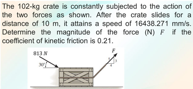 The 102-kg crate is constantly subjected to the action of
the two forces as shown. After the crate slides for a
distance of 10 m, it attains a speed of 16438.271 mm/s.
Determine the magnitude of the force (N) F if the
coefficient of kinetic friction is 0.21.
F
813 N
30°/
