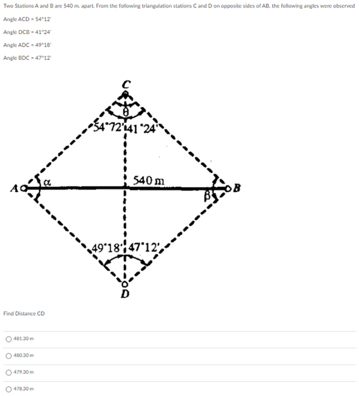 Two Stations A and B are 540 m. apart. From the following triangulation stations C and D on opposite sides of AB, the following angles were observed
Angle ACD - 5412'
Angle DCB - 41°24'
Angle ADC - 49°18"
Angle BDC - 47'12
54°72'141 °24'
540 m
49*18';47*12',
Find Distance CD
481.30 m
480.30 m
479.30 m
478.30 m
