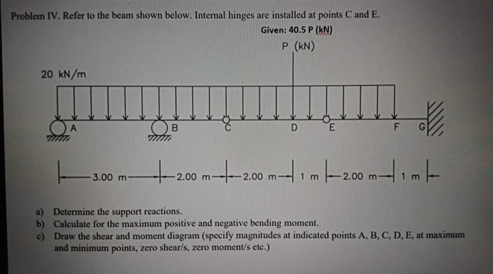 Problem IV. Refer to the beam shown below. Internal hinges are installed at points C and E.
Given: 40.5 P (kN)
P (kN)
20 kN/m
B.
D
E
G
t200m-200 m-1m-200 mim-
3.00 m-
2.00 m-
2.00 m
a) Determine the support reactions.
b) Calculate for the maximum positive and negative bending moment.
c) Draw the shear and moment diagram (specify magnitudes at indicated points A, B, C, D, E, at maximum
and minimum points, zero shear/s, zero moment/s etc.)
